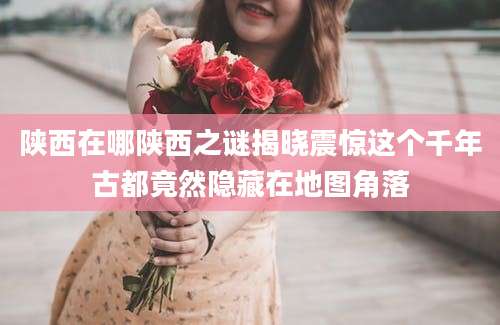 陕西在哪陕西之谜揭晓震惊这个千年古都竟然隐藏在地图角落