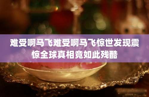 难受啊马飞难受啊马飞惊世发现震惊全球真相竟如此残酷
