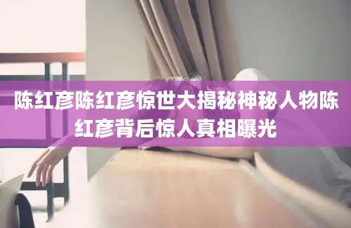 陈红彦陈红彦惊世大揭秘神秘人物陈红彦背后惊人真相曝光