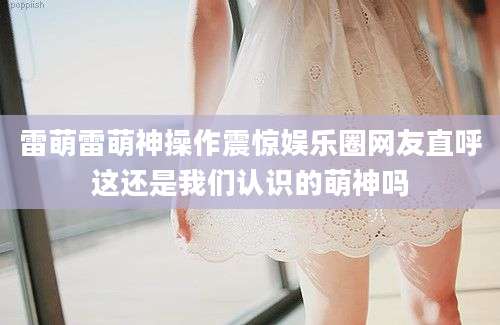 雷萌雷萌神操作震惊娱乐圈网友直呼这还是我们认识的萌神吗