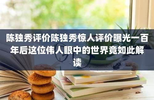 陈独秀评价陈独秀惊人评价曝光一百年后这位伟人眼中的世界竟如此解读