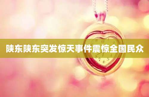 陕东陕东突发惊天事件震惊全国民众