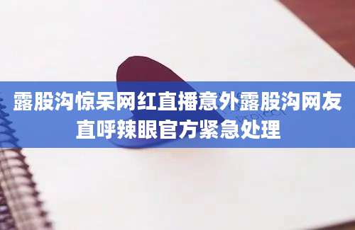 露股沟惊呆网红直播意外露股沟网友直呼辣眼官方紧急处理