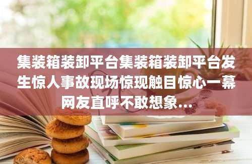集装箱装卸平台集装箱装卸平台发生惊人事故现场惊现触目惊心一幕网友直呼不敢想象...