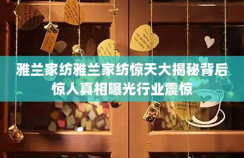雅兰家纺雅兰家纺惊天大揭秘背后惊人真相曝光行业震惊