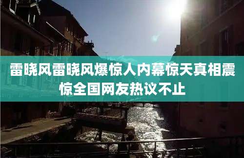 雷晓风雷晓风爆惊人内幕惊天真相震惊全国网友热议不止