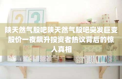 陕天然气股吧陕天然气股吧突发巨变股价一夜飙升投资者热议背后的惊人真相