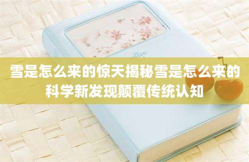 雪是怎么来的惊天揭秘雪是怎么来的科学新发现颠覆传统认知
