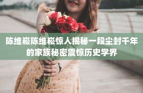 陈维崧陈维崧惊人揭秘一段尘封千年的家族秘密震惊历史学界