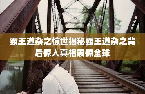 霸王道杂之惊世揭秘霸王道杂之背后惊人真相震惊全球
