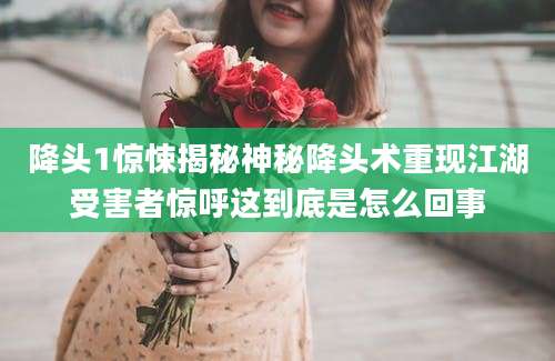 降头1惊悚揭秘神秘降头术重现江湖受害者惊呼这到底是怎么回事