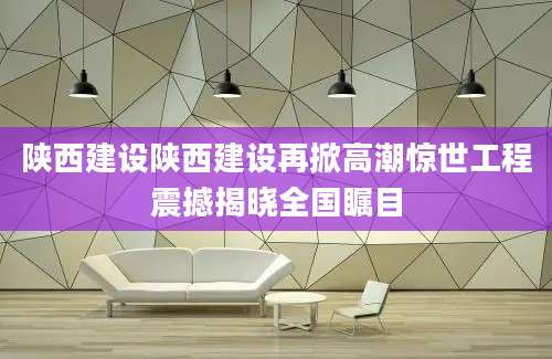 陕西建设陕西建设再掀高潮惊世工程震撼揭晓全国瞩目