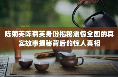 陈菊英陈菊英身份揭秘震惊全国的真实故事揭秘背后的惊人真相