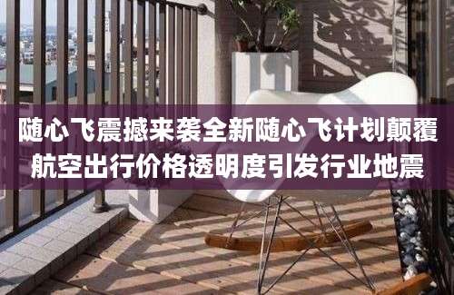 随心飞震撼来袭全新随心飞计划颠覆航空出行价格透明度引发行业地震