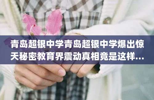 青岛超银中学青岛超银中学爆出惊天秘密教育界震动真相竟是这样...