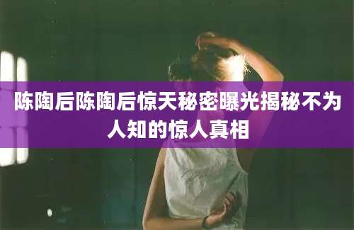 陈陶后陈陶后惊天秘密曝光揭秘不为人知的惊人真相