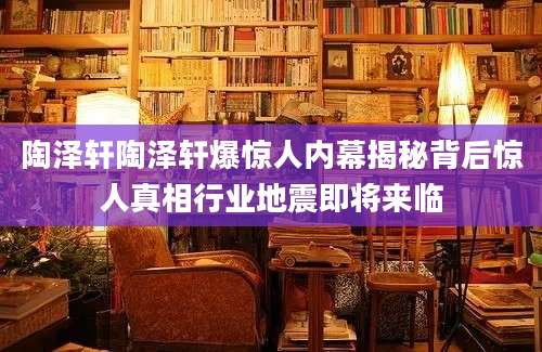 陶泽轩陶泽轩爆惊人内幕揭秘背后惊人真相行业地震即将来临