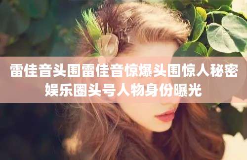 雷佳音头围雷佳音惊爆头围惊人秘密娱乐圈头号人物身份曝光