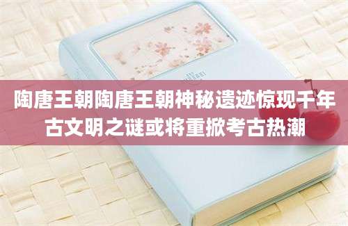 陶唐王朝陶唐王朝神秘遗迹惊现千年古文明之谜或将重掀考古热潮