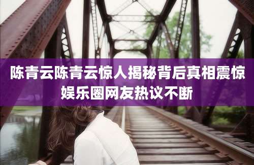 陈青云陈青云惊人揭秘背后真相震惊娱乐圈网友热议不断