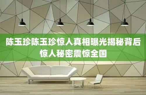 陈玉珍陈玉珍惊人真相曝光揭秘背后惊人秘密震惊全国