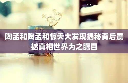 陶孟和陶孟和惊天大发现揭秘背后震撼真相世界为之瞩目