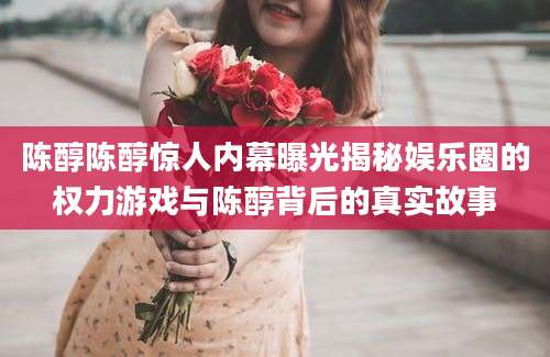 陈醇陈醇惊人内幕曝光揭秘娱乐圈的权力游戏与陈醇背后的真实故事