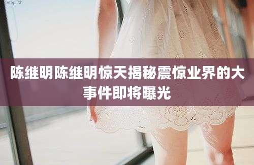 陈继明陈继明惊天揭秘震惊业界的大事件即将曝光