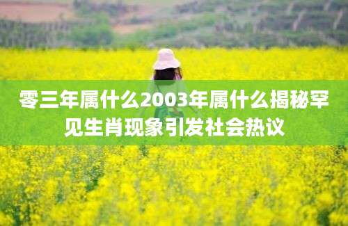 零三年属什么2003年属什么揭秘罕见生肖现象引发社会热议