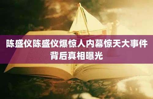 陈盛仪陈盛仪爆惊人内幕惊天大事件背后真相曝光