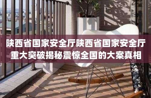 陕西省国家安全厅陕西省国家安全厅重大突破揭秘震惊全国的大案真相