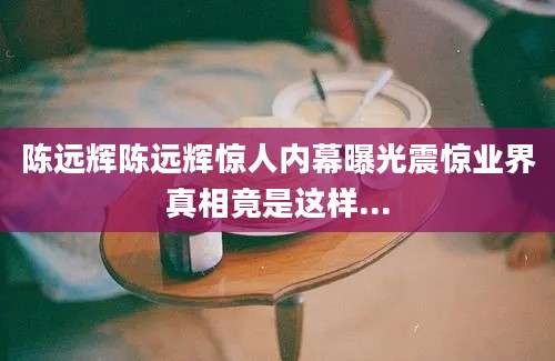 陈远辉陈远辉惊人内幕曝光震惊业界真相竟是这样...