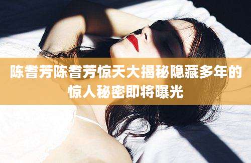 陈耆芳陈耆芳惊天大揭秘隐藏多年的惊人秘密即将曝光