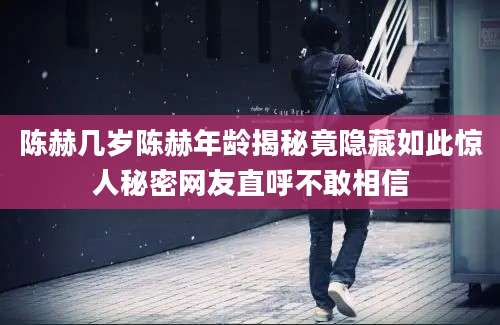 陈赫几岁陈赫年龄揭秘竟隐藏如此惊人秘密网友直呼不敢相信