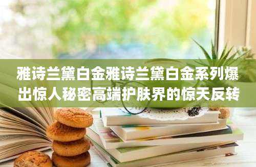 雅诗兰黛白金雅诗兰黛白金系列爆出惊人秘密高端护肤界的惊天反转
