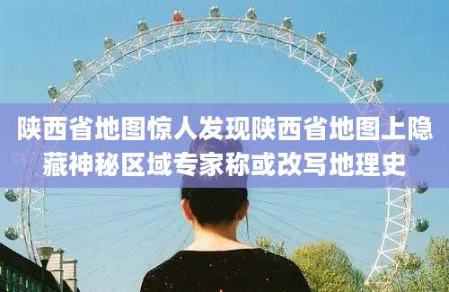 陕西省地图惊人发现陕西省地图上隐藏神秘区域专家称或改写地理史