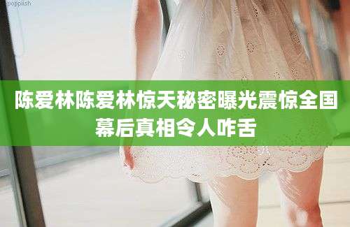 陈爱林陈爱林惊天秘密曝光震惊全国幕后真相令人咋舌