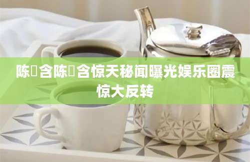 陈玥含陈玥含惊天秘闻曝光娱乐圈震惊大反转