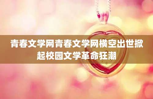 青春文学网青春文学网横空出世掀起校园文学革命狂潮