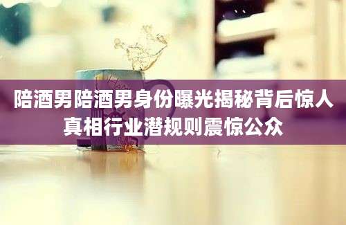 陪酒男陪酒男身份曝光揭秘背后惊人真相行业潜规则震惊公众