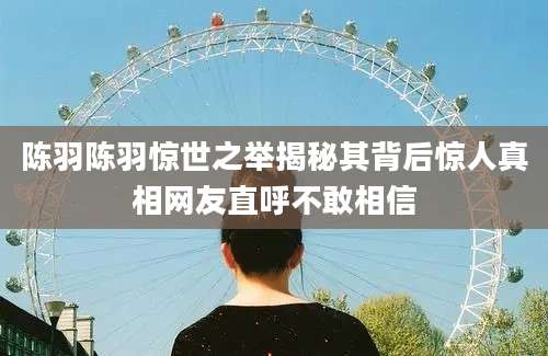 陈羽陈羽惊世之举揭秘其背后惊人真相网友直呼不敢相信