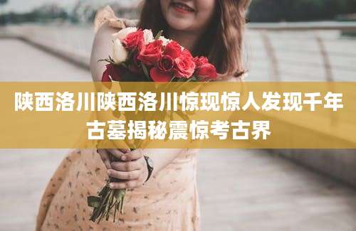 陕西洛川陕西洛川惊现惊人发现千年古墓揭秘震惊考古界