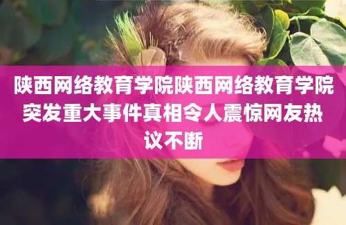 陕西网络教育学院陕西网络教育学院突发重大事件真相令人震惊网友热议不断