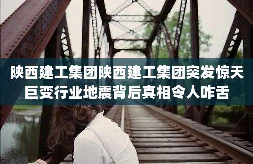 陕西建工集团陕西建工集团突发惊天巨变行业地震背后真相令人咋舌