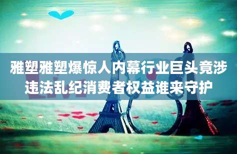 雅塑雅塑爆惊人内幕行业巨头竟涉违法乱纪消费者权益谁来守护