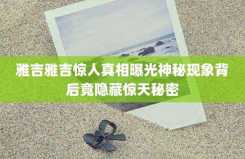 雅吉雅吉惊人真相曝光神秘现象背后竟隐藏惊天秘密