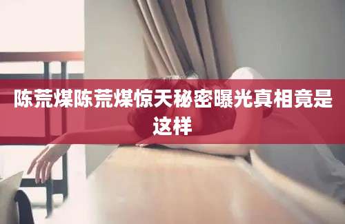 陈荒煤陈荒煤惊天秘密曝光真相竟是这样