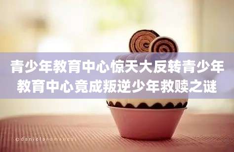 青少年教育中心惊天大反转青少年教育中心竟成叛逆少年救赎之谜