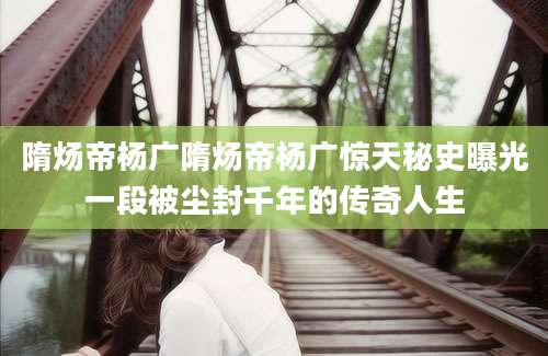 隋炀帝杨广隋炀帝杨广惊天秘史曝光一段被尘封千年的传奇人生