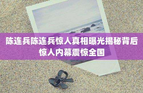 陈连兵陈连兵惊人真相曝光揭秘背后惊人内幕震惊全国